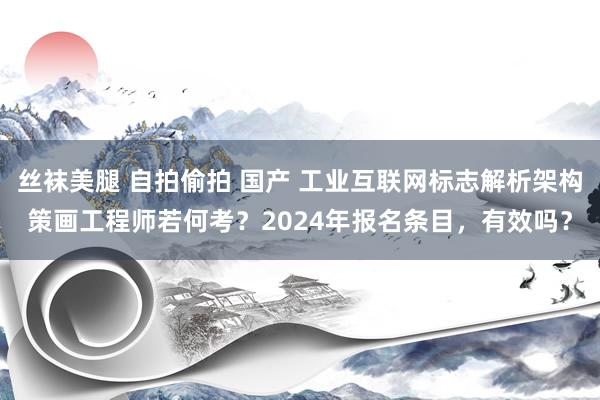 丝袜美腿 自拍偷拍 国产 工业互联网标志解析架构策画工程师若何考？2024年报名条目，有效吗？