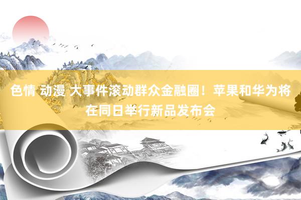色情 动漫 大事件滚动群众金融圈！苹果和华为将在同日举行新品发布会
