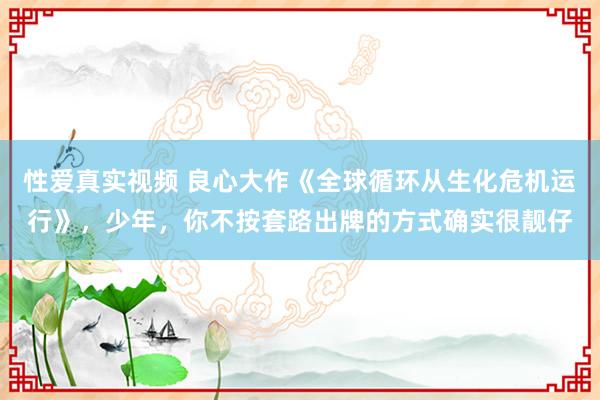 性爱真实视频 良心大作《全球循环从生化危机运行》，少年，你不按套路出牌的方式确实很靓仔
