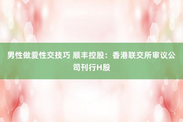 男性做爱性交技巧 顺丰控股：香港联交所审议公司刊行H股