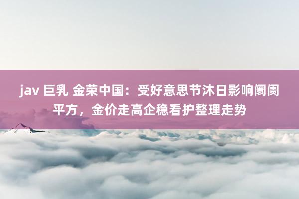 jav 巨乳 金荣中国：受好意思节沐日影响阛阓平方，金价走高企稳看护整理走势