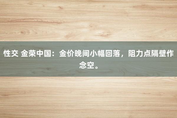 性交 金荣中国：金价晚间小幅回落，阻力点隔壁作念空。