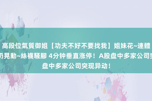高段位氣質御姐【功夫不好不要找我】姐妹花~連體絲襪~大奶晃動~絲襪騷腳 4分钟垂直涨停！A股盘中多家公司突现异动！