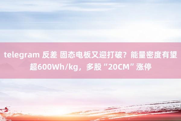 telegram 反差 固态电板又迎打破？能量密度有望超600Wh/kg，多股“20CM”涨停