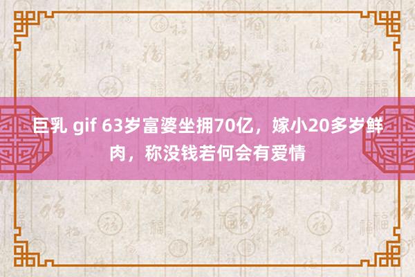 巨乳 gif 63岁富婆坐拥70亿，嫁小20多岁鲜肉，称没钱若何会有爱情