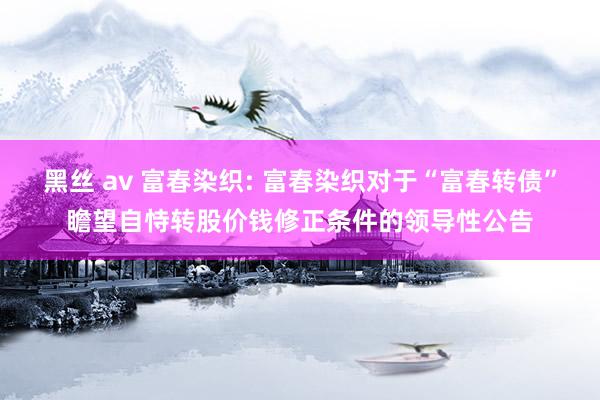 黑丝 av 富春染织: 富春染织对于“富春转债”瞻望自恃转股价钱修正条件的领导性公告