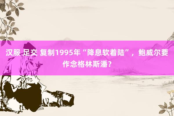 汉服 足交 复制1995年“降息软着陆”，鲍威尔要作念格林斯潘？