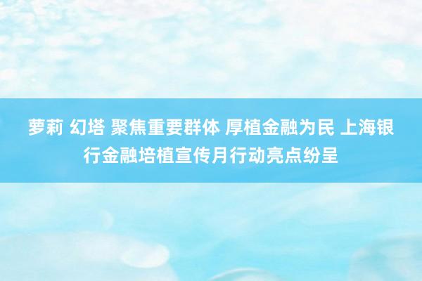 萝莉 幻塔 聚焦重要群体 厚植金融为民 上海银行金融培植宣传月行动亮点纷呈