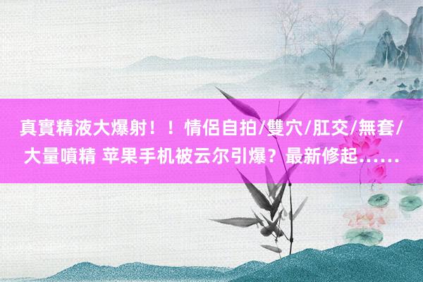 真實精液大爆射！！情侶自拍/雙穴/肛交/無套/大量噴精 苹果手机被云尔引爆？最新修起……