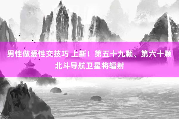 男性做爱性交技巧 上新！第五十九颗、第六十颗北斗导航卫星将辐射