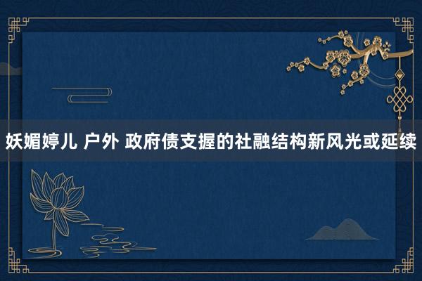 妖媚婷儿 户外 政府债支握的社融结构新风光或延续