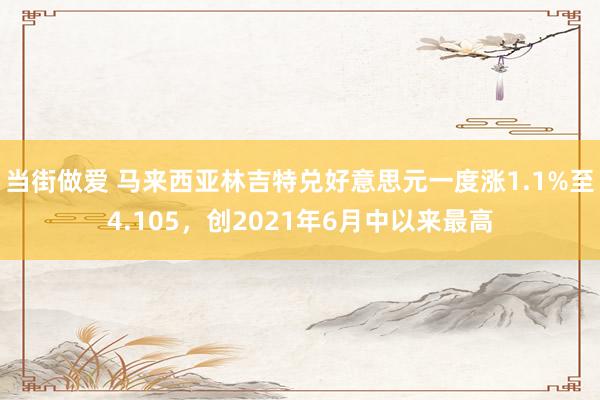 当街做爱 马来西亚林吉特兑好意思元一度涨1.1%至4.105，创2021年6月中以来最高