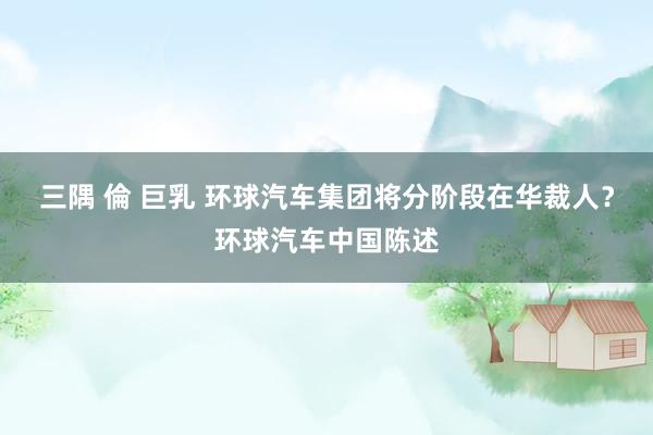 三隅 倫 巨乳 环球汽车集团将分阶段在华裁人？环球汽车中国陈述