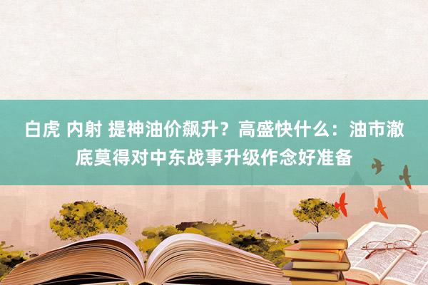 白虎 内射 提神油价飙升？高盛快什么：油市澈底莫得对中东战事升级作念好准备