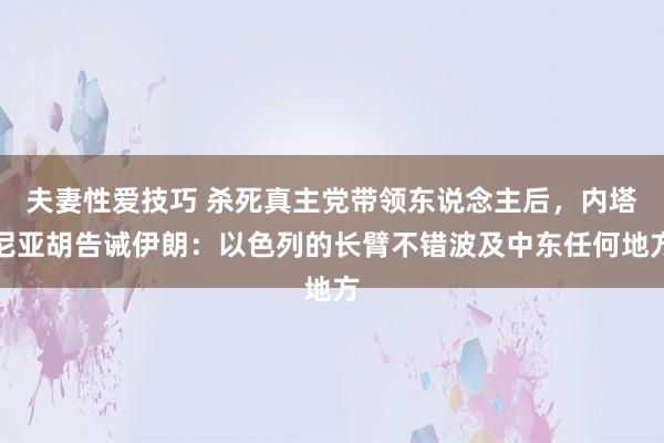 夫妻性爱技巧 杀死真主党带领东说念主后，内塔尼亚胡告诫伊朗：以色列的长臂不错波及中东任何地方
