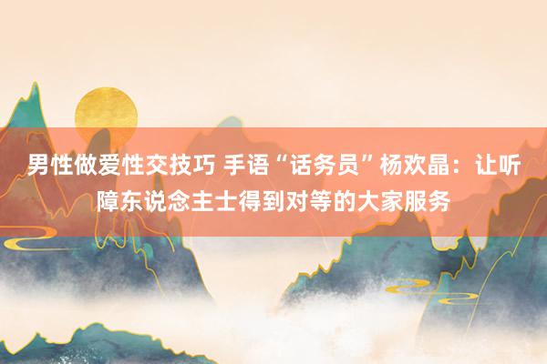 男性做爱性交技巧 手语“话务员”杨欢晶：让听障东说念主士得到对等的大家服务