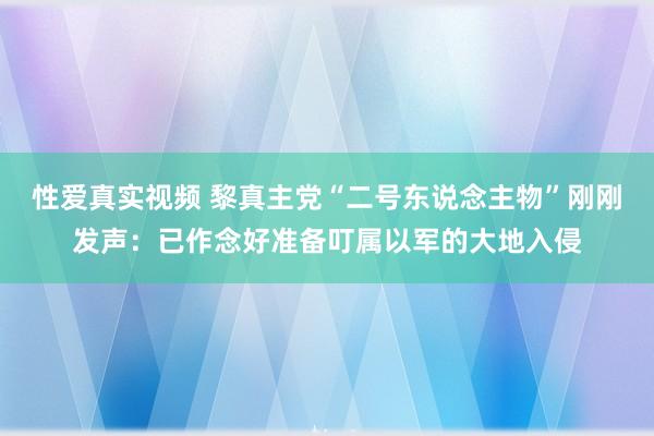 性爱真实视频 黎真主党“二号东说念主物”刚刚发声：已作念好准备叮属以军的大地入侵