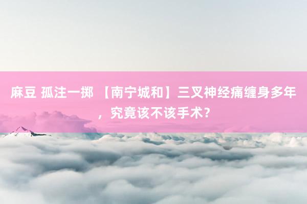 麻豆 孤注一掷 【南宁城和】三叉神经痛缠身多年，究竟该不该手术？