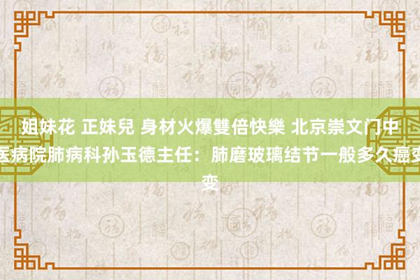 姐妹花 正妹兒 身材火爆雙倍快樂 北京崇文门中医病院肺病科孙玉德主任：肺磨玻璃结节一般多久癌变