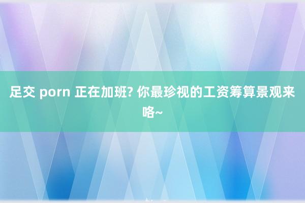 足交 porn 正在加班? 你最珍视的工资筹算景观来咯~