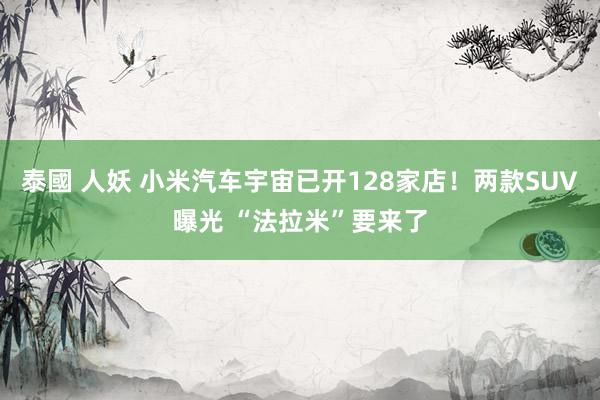 泰國 人妖 小米汽车宇宙已开128家店！两款SUV曝光 “法拉米”要来了
