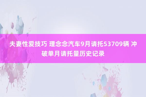 夫妻性爱技巧 理念念汽车9月请托53709辆 冲破单月请托量历史记录