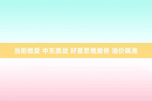 当街做爱 中东激战 好意思俄撤侨 油价飙涨