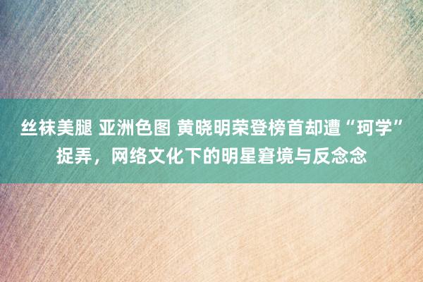 丝袜美腿 亚洲色图 黄晓明荣登榜首却遭“珂学”捉弄，网络文化下的明星窘境与反念念