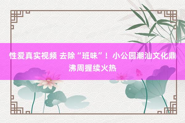 性爱真实视频 去除“班味”！小公园潮汕文化鼎沸周握续火热