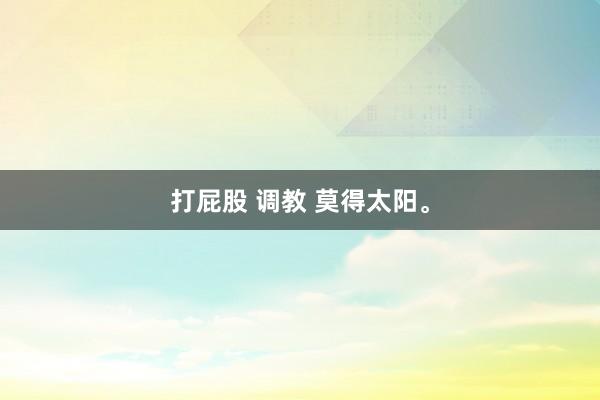 打屁股 调教 莫得太阳。