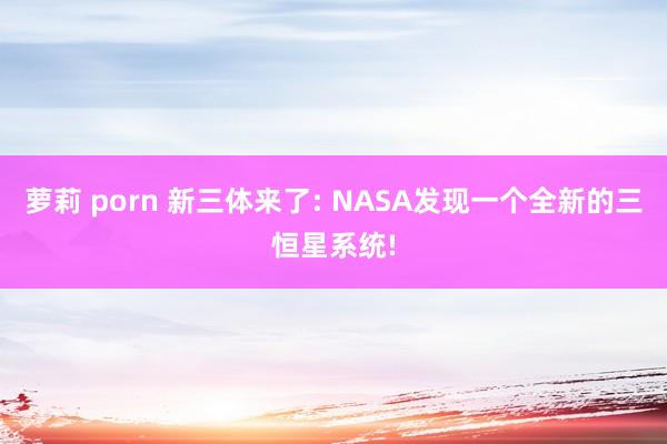 萝莉 porn 新三体来了: NASA发现一个全新的三恒星系统!