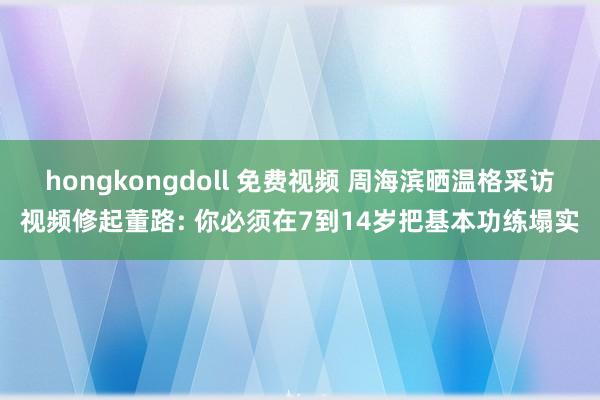 hongkongdoll 免费视频 周海滨晒温格采访视频修起董路: 你必须在7到14岁把基本功练塌实