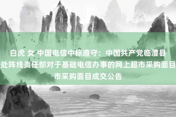 白虎 女 中国电信中标遵守：中国共产党临澧县委员会调处阵线责任部对于基础电信办事的网上超市采购面目成交公告