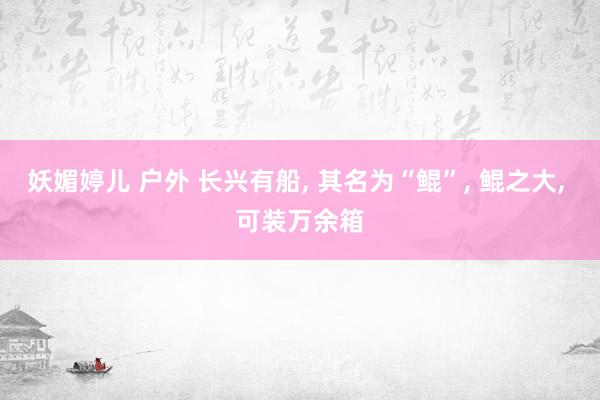 妖媚婷儿 户外 长兴有船， 其名为“鲲”， 鲲之大， 可装万余箱