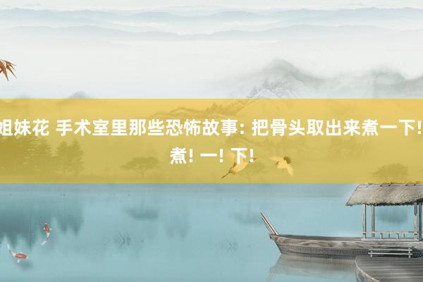姐妹花 手术室里那些恐怖故事: 把骨头取出来煮一下! 煮! 一! 下!