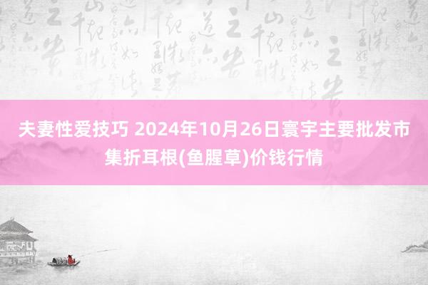 夫妻性爱技巧 2024年10月26日寰宇主要批发市集折耳根(鱼腥草)价钱行情