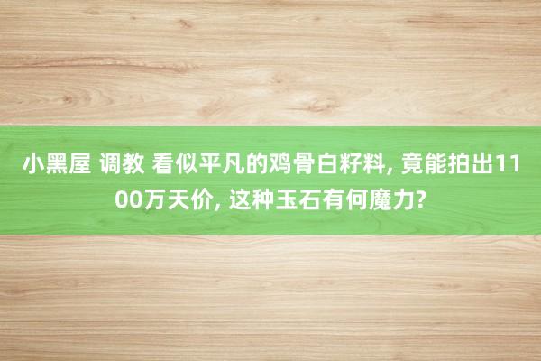 小黑屋 调教 看似平凡的鸡骨白籽料， 竟能拍出1100万天价， 这种玉石有何魔力?
