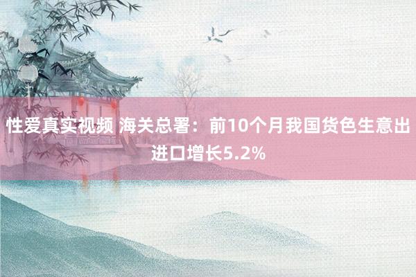 性爱真实视频 海关总署：前10个月我国货色生意出进口增长5.2%