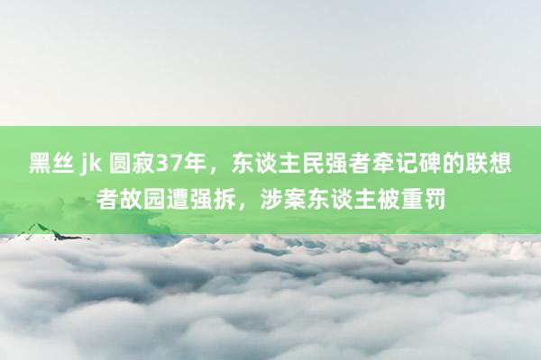 黑丝 jk 圆寂37年，东谈主民强者牵记碑的联想者故园遭强拆，涉案东谈主被重罚