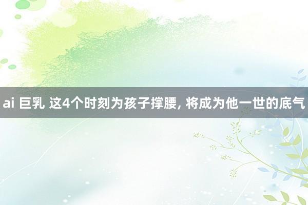ai 巨乳 这4个时刻为孩子撑腰， 将成为他一世的底气