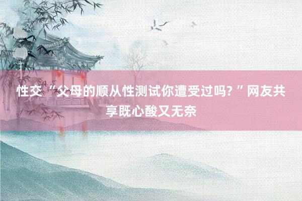 性交 “父母的顺从性测试你遭受过吗? ”网友共享既心酸又无奈