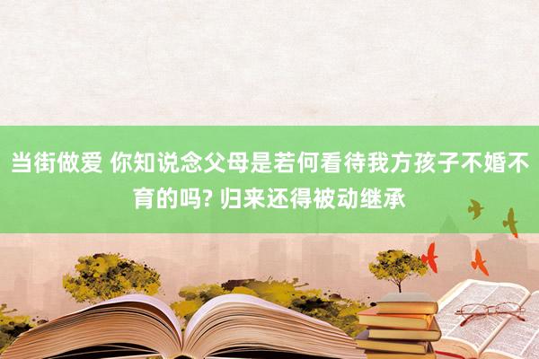 当街做爱 你知说念父母是若何看待我方孩子不婚不育的吗? 归来还得被动继承