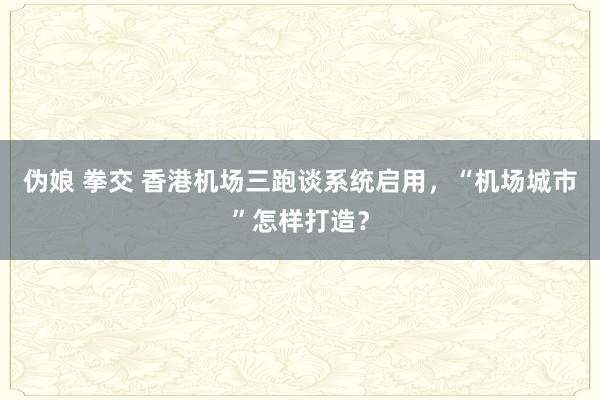 伪娘 拳交 香港机场三跑谈系统启用，“机场城市”怎样打造？