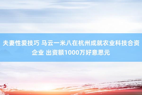 夫妻性爱技巧 马云一米八在杭州成就农业科技合资企业 出资额1000万好意思元