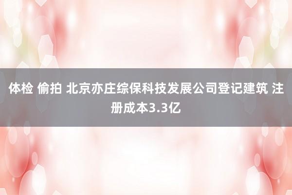 体检 偷拍 北京亦庄综保科技发展公司登记建筑 注册成本3.3亿