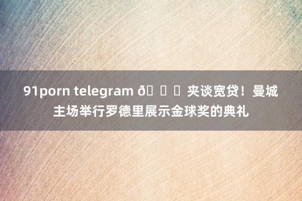 91porn telegram 👏夹谈宽贷！曼城主场举行罗德里展示金球奖的典礼