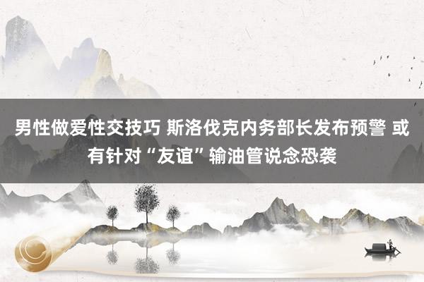 男性做爱性交技巧 斯洛伐克内务部长发布预警 或有针对“友谊”输油管说念恐袭