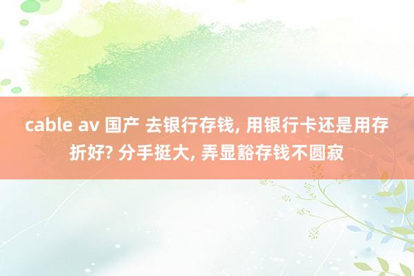 cable av 国产 去银行存钱， 用银行卡还是用存折好? 分手挺大， 弄显豁存钱不圆寂