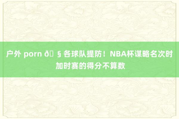 户外 porn 🧠各球队提防！NBA杯谋略名次时 加时赛的得分不算数