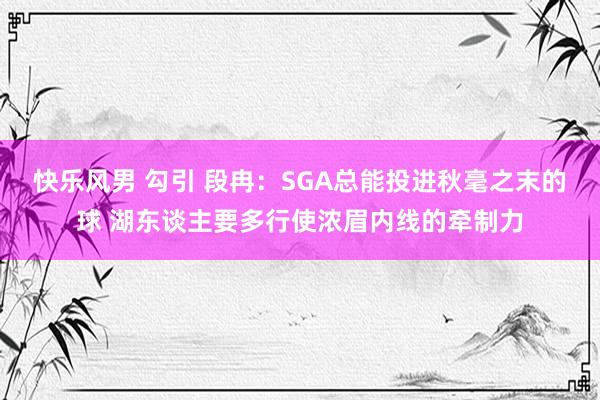 快乐风男 勾引 段冉：SGA总能投进秋毫之末的球 湖东谈主要多行使浓眉内线的牵制力